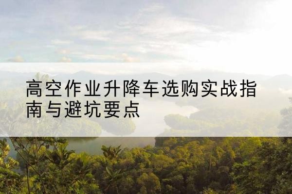 杭锦旗升降车怎么选-高空作业升降车选购实战指南与避坑要点