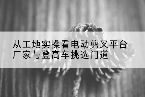 杭锦旗电动剪叉升降平台厂家-从工地实操看电动剪叉平台厂家与登高车挑选门道