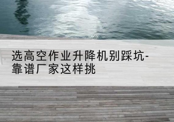 杭锦旗剪叉式升降机厂家-选高空作业升降机别踩坑-靠谱厂家这样挑