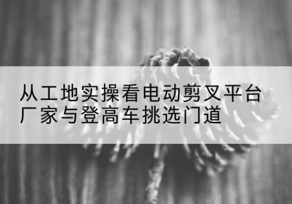 杭锦旗电动剪叉升降平台厂家-从工地实操看电动剪叉平台厂家与登高车挑选门道
